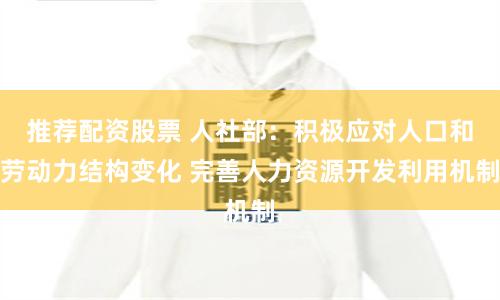 推荐配资股票 人社部：积极应对人口和劳动力结构变化 完善人力资源开发利用机制