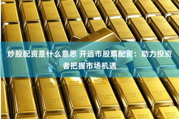 炒股配资是什么意思 开远市股票配资：助力投资者把握市场机遇