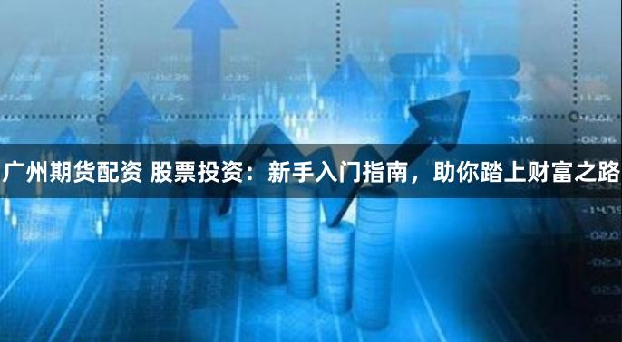 广州期货配资 股票投资：新手入门指南，助你踏上财富之路