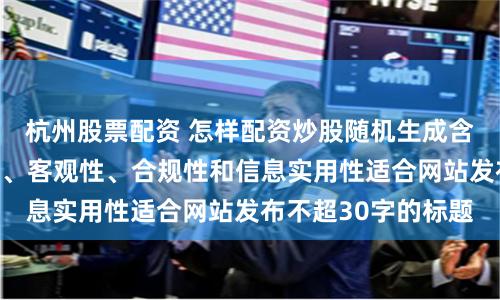 杭州股票配资 怎样配资炒股随机生成含有中立性、权威性、客观性、合规性和信息实用性适合网站发布不超30字的标题